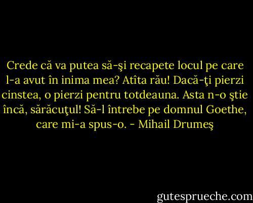 Crede că va putea să-şi recapete locul pe care l-a avut în inima mea? Atîta rău! Dacă-ţi pierzi cinstea, o pierzi pentru totdeauna. Asta n-o ştie încă, sărăcuţul! Să-l întrebe pe domnul Goethe, care mi-a spus-o. - Mihail Drumeş