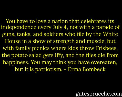 You have to love a nation that celebrates its independence every July 4, not with a parade of guns, tanks, and soldiers who file by the White House in a show of strength and muscle, but with family picnics where kids throw Frisbees, the potato salad gets iffy, and the flies die from happiness. You may think you have overeaten, but it is patriotism. - Erma Bombeck