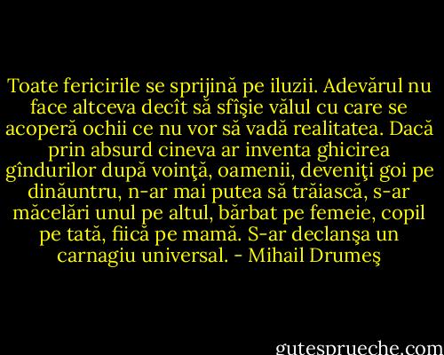 Toate fericirile se sprijină pe iluzii. Adevărul nu face altceva decît să sfîşie vălul cu care se acoperă ochii ce nu vor să vadă realitatea. Dacă prin absurd cineva ar inventa ghicirea gîndurilor după voinţă, oamenii, deveniţi goi pe dinăuntru, n-ar mai putea să trăiască, s-ar măcelări unul pe altul, bărbat pe femeie, copil pe tată, fiică pe mamă. S-ar declanşa un carnagiu universal. - Mihail Drumeş