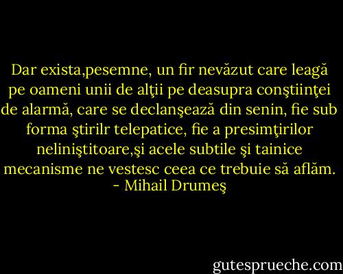 Dar exista,pesemne, un fir nevăzut care leagă pe oameni unii de alţii pe deasupra conştiinţei de alarmă, care se declanşează din senin, fie sub forma ştirilr telepatice, fie a presimţirilor neliniştitoare,şi acele subtile şi tainice mecanisme ne vestesc ceea ce trebuie să aflăm. - Mihail Drumeş