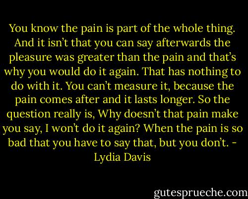 You know the pain is part of the whole thing. And it isn’t that you can say afterwards the pleasure was greater than the pain and that’s why you would do it again. That has nothing to do with it. You can’t measure it, because the pain comes after and it lasts longer. So the question really is, Why doesn’t that pain make you say, I won’t do it again? When the pain is so bad that you have to say that, but you don’t. - Lydia Davis