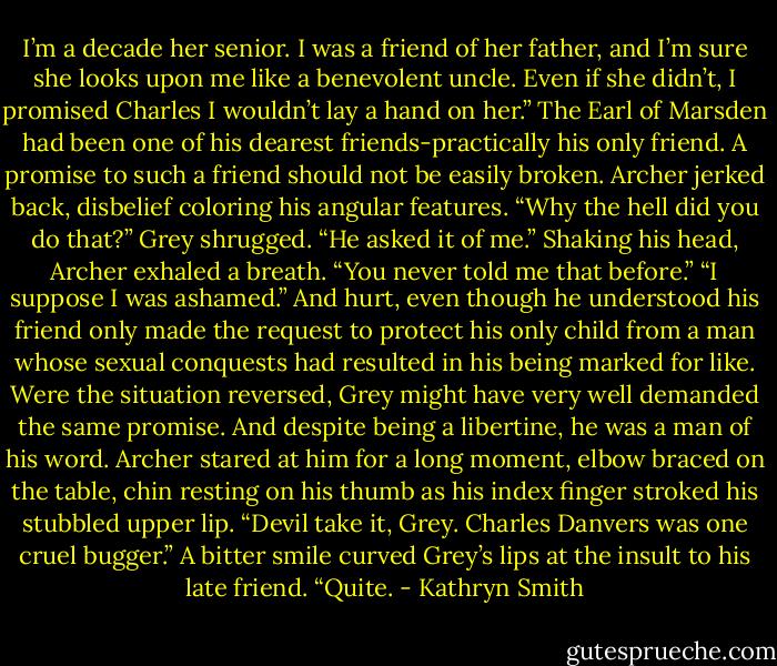 I’m a decade her senior. I was a friend of her father, and I’m sure she looks upon me like a benevolent uncle. Even if she didn’t, I promised Charles I wouldn’t lay a hand on her.” The Earl of Marsden had been one of his dearest friends-practically his only friend. A promise to such a friend should not be easily broken.<br />Archer jerked back, disbelief coloring his angular features. “Why the hell did you do that?”<br />Grey shrugged. “He asked it of me.”<br />Shaking his head, Archer exhaled a breath. “You never told me that before.”<br />“I suppose I was ashamed.” And hurt, even though he understood his friend only made the request to protect his only child from a man whose sexual conquests had resulted in his being marked for like. Were the situation reversed, Grey might have very well demanded the same promise. And despite being a libertine, he was a man of his word.<br />Archer stared at him for a long moment, elbow braced on the table, chin resting on his thumb as his index finger stroked his stubbled upper lip. “Devil take it, Grey. Charles Danvers was one cruel bugger.”<br />A bitter smile curved Grey’s lips at the insult to his late friend. “Quite. - Kathryn Smith