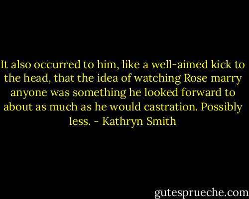 It also occurred to him, like a well-aimed kick to the head, that the idea of watching Rose marry anyone was something he looked forward to about as much as he would castration.<br />Possibly less. - Kathryn Smith