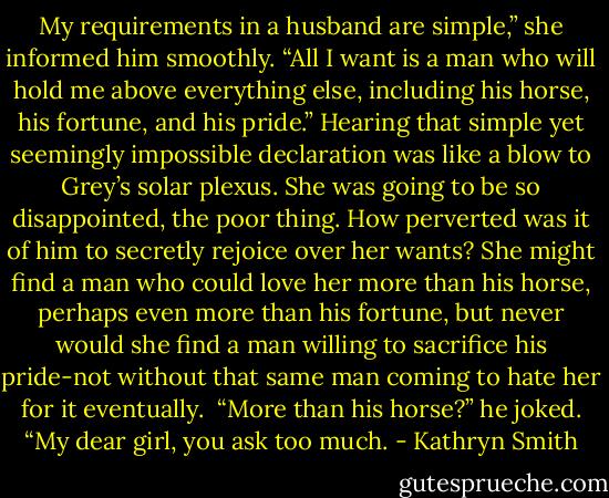 My requirements in a husband are simple,” she informed him smoothly. “All I want is a man who will hold me above everything else, including his horse, his fortune, and his pride.”<br />Hearing that simple yet seemingly impossible declaration was like a blow to Grey’s solar plexus. She was going to be so disappointed, the poor thing. How perverted was it of him to secretly rejoice over her wants? She might find a man who could love her more than his horse, perhaps even more than his fortune, but never would she find a man willing to sacrifice his pride-not without that same man coming to hate her for it eventually. <br />“More than his horse?” he joked. “My dear girl, you ask too much. - Kathryn Smith