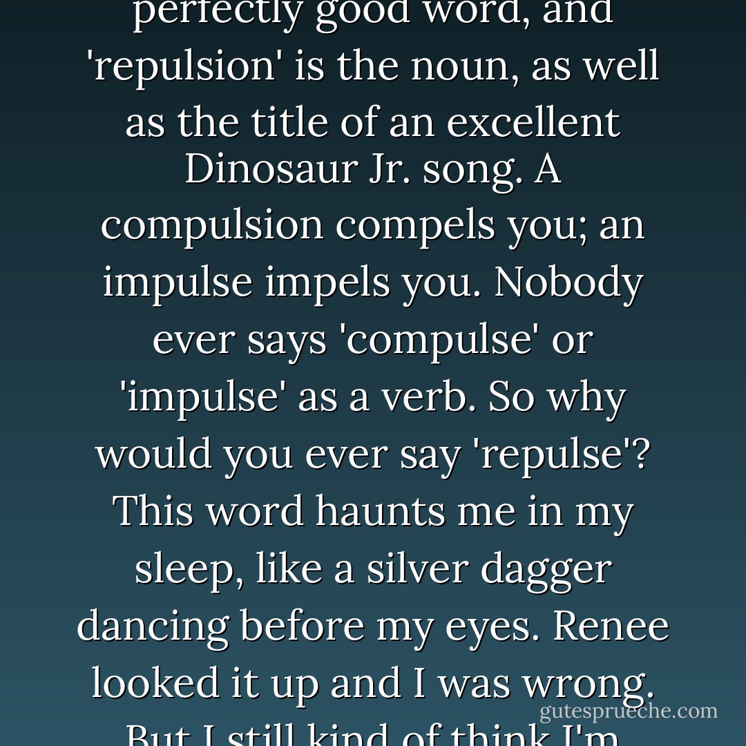 The Word 'Repulse': I hate this word. I believe 'repel' is a perfectly good word, and 'repulsion' is the noun, as well as the title of an excellent Dinosaur Jr. song. A compulsion compels you; an impulse impels you. Nobody ever says 'compulse' or 'impulse' as a verb. So why would you ever say 'repulse'? This word haunts me in my sleep, like a silver dagger dancing before my eyes. Renee looked it up and I was wrong. But I still kind of think I'm right. - Rob Sheffield