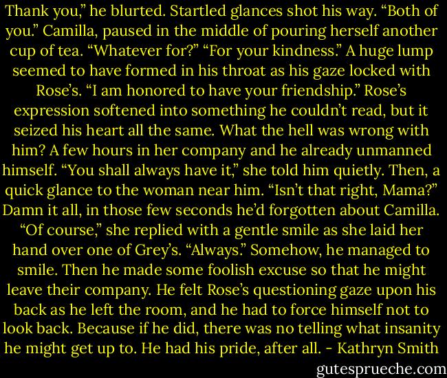 Thank you,” he blurted. Startled glances shot his way. “Both of you.”<br />Camilla, paused in the middle of pouring herself another cup of tea. “Whatever for?”<br />“For your kindness.” A huge lump seemed to have formed in his throat as his gaze locked with Rose’s. “I am honored to have your friendship.”<br />Rose’s expression softened into something he couldn’t read, but it seized his heart all the same. What the hell was wrong with him? A few hours in her company and he already unmanned himself.<br />“You shall always have it,” she told him quietly. Then, a quick glance to the woman near him. “Isn’t that right, Mama?”<br />Damn it all, in those few seconds he’d forgotten about Camilla. “Of course,” she replied with a gentle smile as she laid her hand over one of Grey’s. “Always.”<br />Somehow, he managed to smile. Then he made some foolish excuse so that he might leave their company. He felt Rose’s questioning gaze upon his back as he left the room, and he had to force himself not to look back. Because if he did, there was no telling what insanity he might get up to.<br />He had his pride, after all. - Kathryn Smith