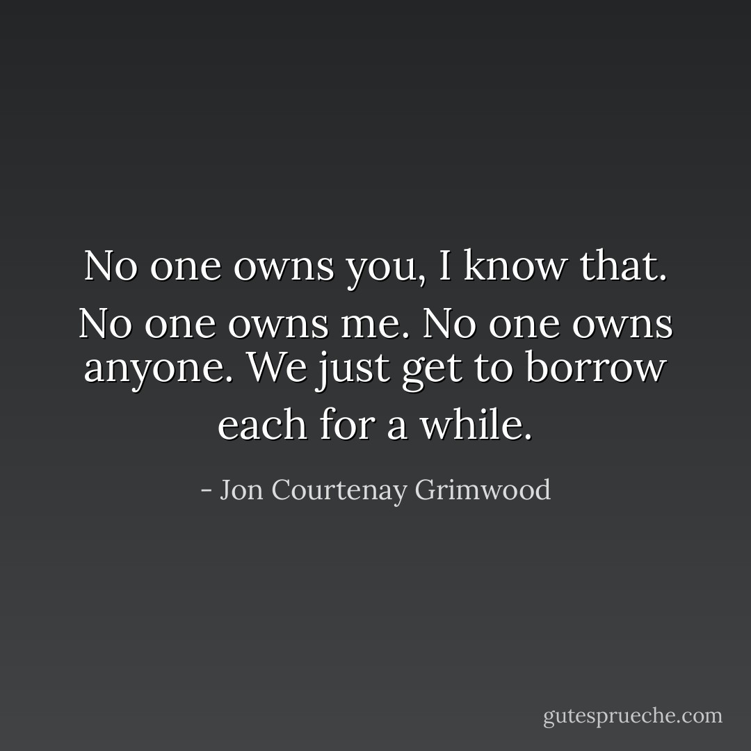 No one owns you, I know that. No one owns me. No one owns anyone. We just get to borrow each for a while. - Jon Courtenay Grimwood