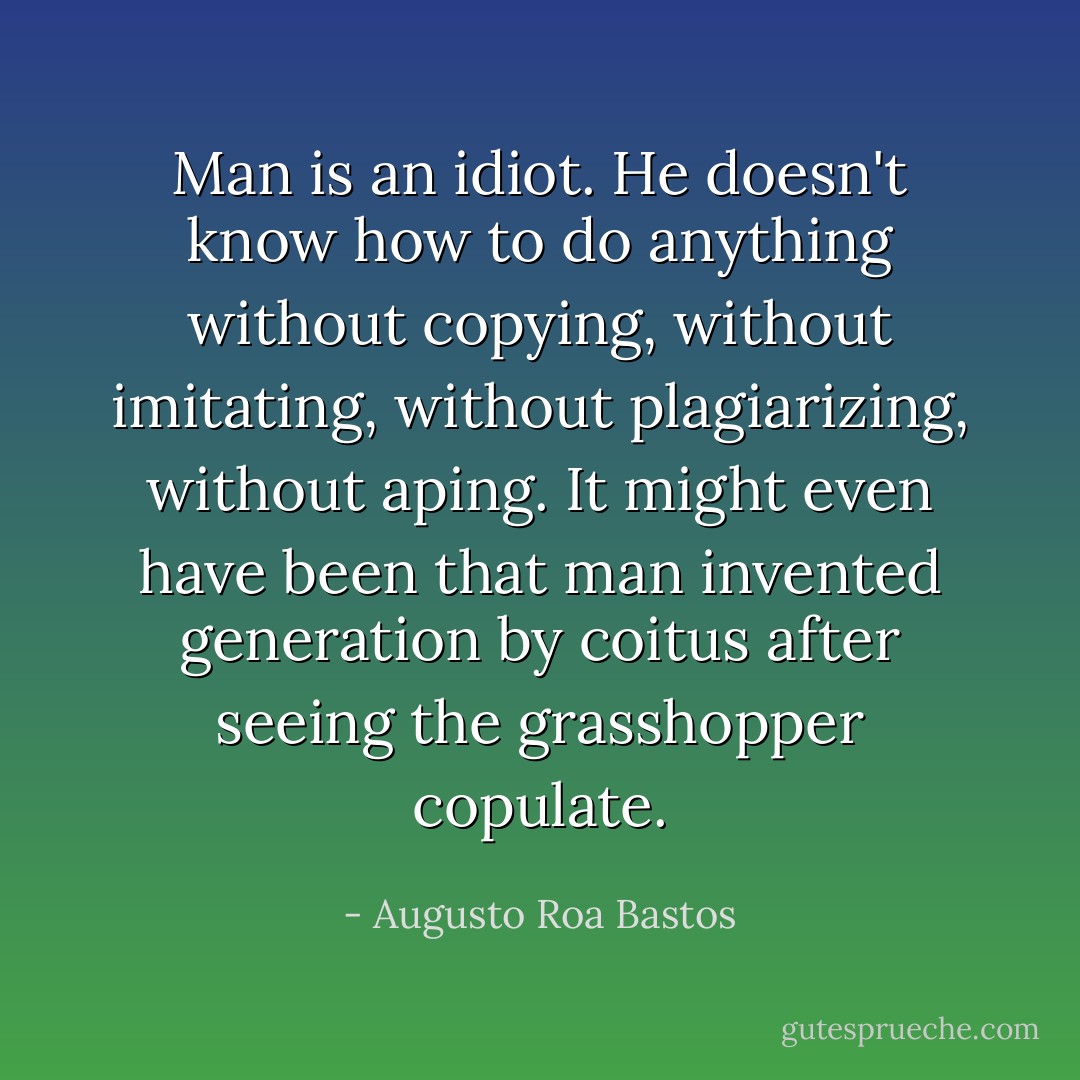 Man is an idiot. He doesn't know how to do anything without copying, without imitating, without plagiarizing, without aping. It might even have been that man invented generation by coitus after seeing the grasshopper copulate. - Augusto Roa Bastos