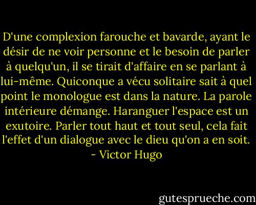 D'une complexion farouche et bavarde, ayant le désir de ne voir personne et le besoin de parler à quelqu'un, il se tirait d'affaire en se parlant à lui-même. Quiconque a vécu solitaire sait à quel point le monologue est dans la nature. La parole intérieure démange. Haranguer l'espace est un exutoire. Parler tout haut et tout seul, cela fait l'effet d'un dialogue avec le dieu qu'on a en soit. - Victor Hugo