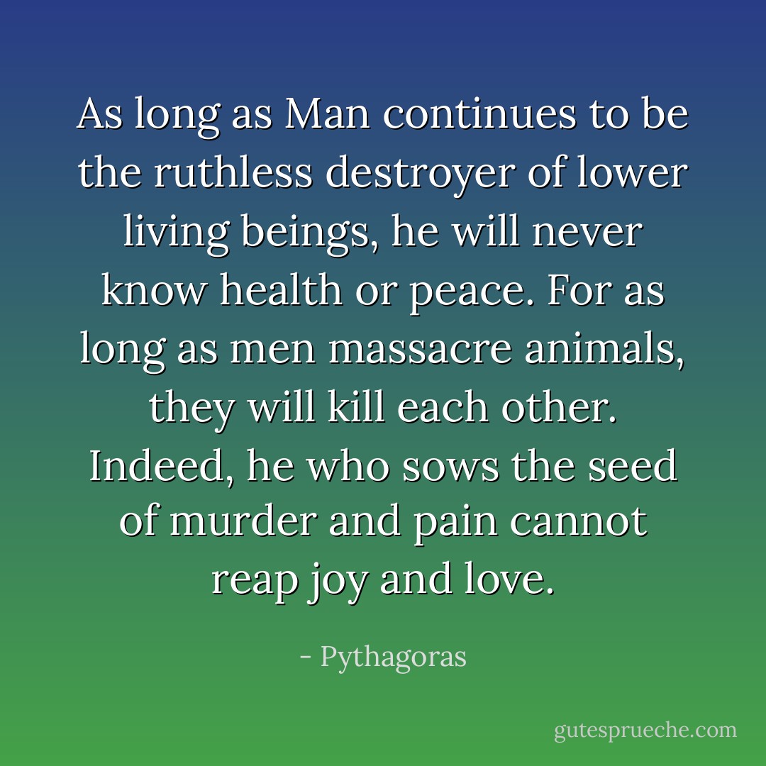 As long as Man continues to be the ruthless destroyer of lower living beings, he will never know health or peace. For as long as men massacre animals, they will kill each other. Indeed, he who sows the seed of murder and pain cannot reap joy and love. - Pythagoras