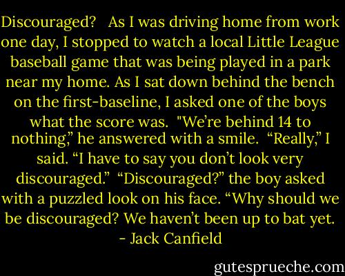 Discouraged?<br /><br /><br />As I was driving home from work one day, I stopped to watch a local Little League baseball game that was being played in a park near my home. As I sat down behind the bench on the first-baseline, I asked one of the boys what the score was.<br /><br />"We’re behind 14 to nothing,” he answered with a smile.<br /><br />“Really,” I said. “I have to say you don’t look very discouraged.”<br /><br />“Discouraged?” the boy asked with a puzzled look on his face. “Why should we be discouraged? We haven’t been up to bat yet. - Jack Canfield