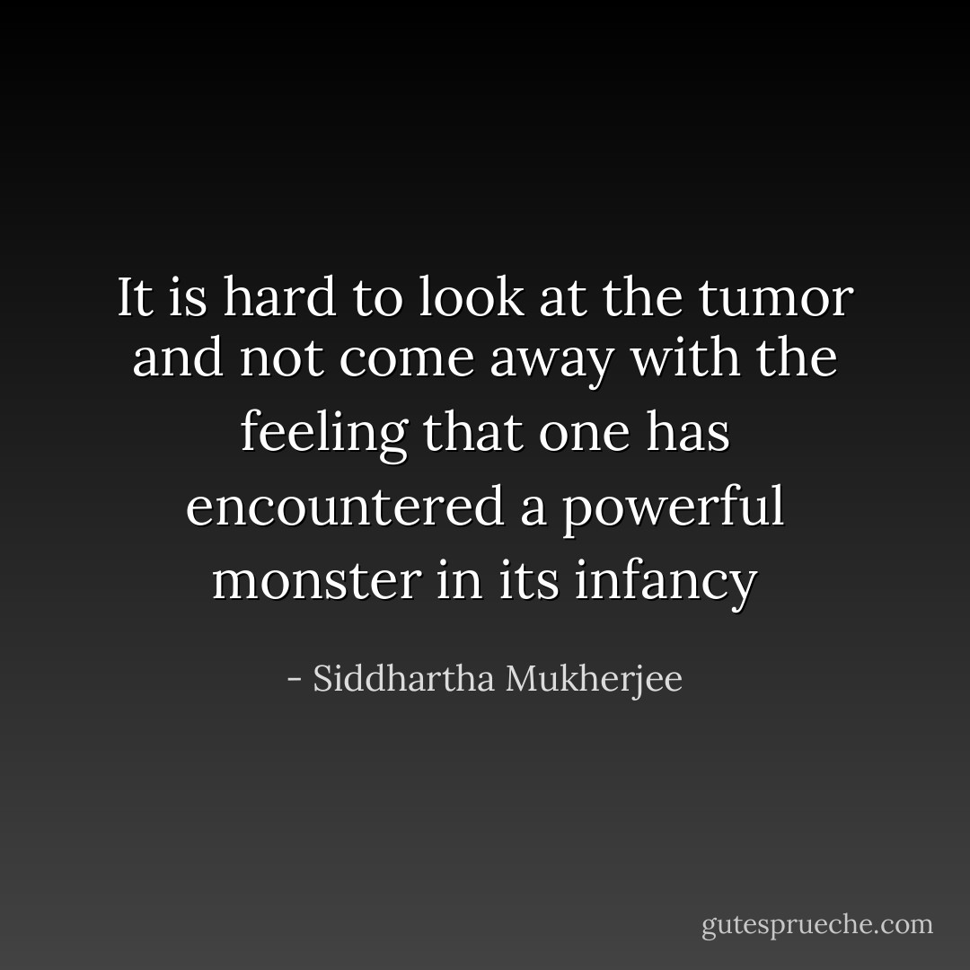 It is hard to look at the tumor and not come away with the feeling that one has encountered a powerful monster in its infancy - Siddhartha Mukherjee