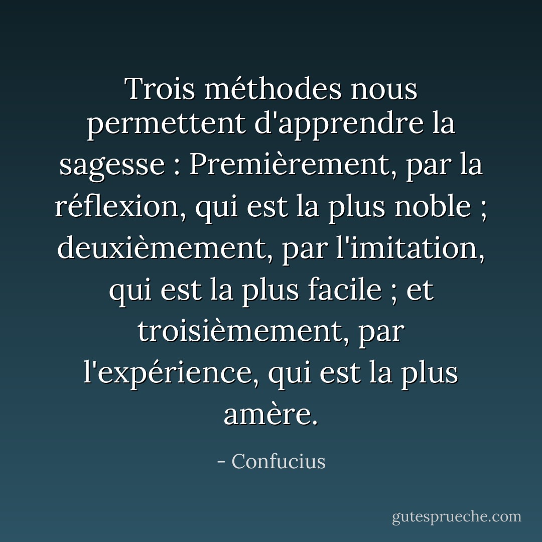 Trois méthodes nous permettent d'apprendre la sagesse : Premièrement, par la réflexion, qui est la plus noble ; deuxièmement, par l'imitation, qui est la plus facile ; et troisièmement, par l'expérience, qui est la plus amère. - Confucius