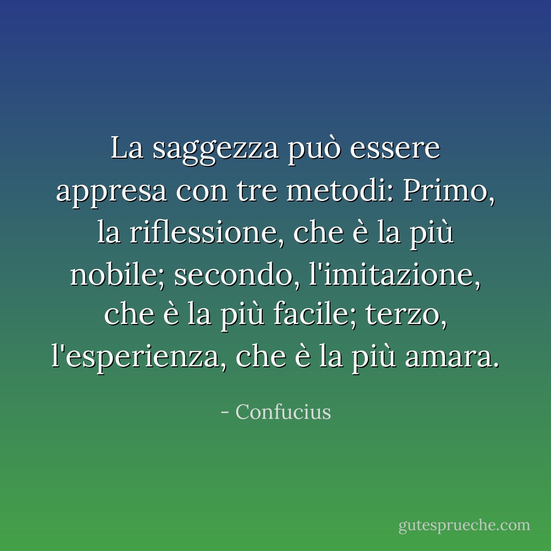 La saggezza può essere appresa con tre metodi: Primo, la riflessione, che è la più nobile; secondo, l'imitazione, che è la più facile; terzo, l'esperienza, che è la più amara. - Confucius
