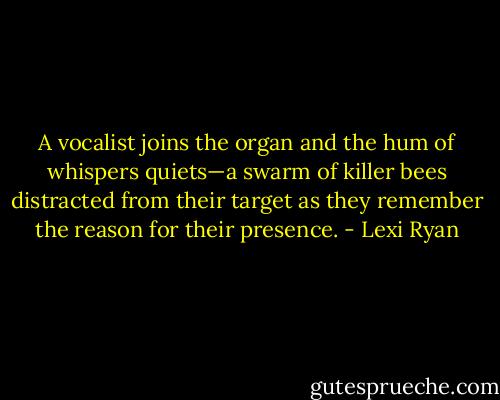 A vocalist joins the organ and the hum of whispers quiets—a swarm of killer bees distracted from their target as they remember the reason for their presence. - Lexi Ryan