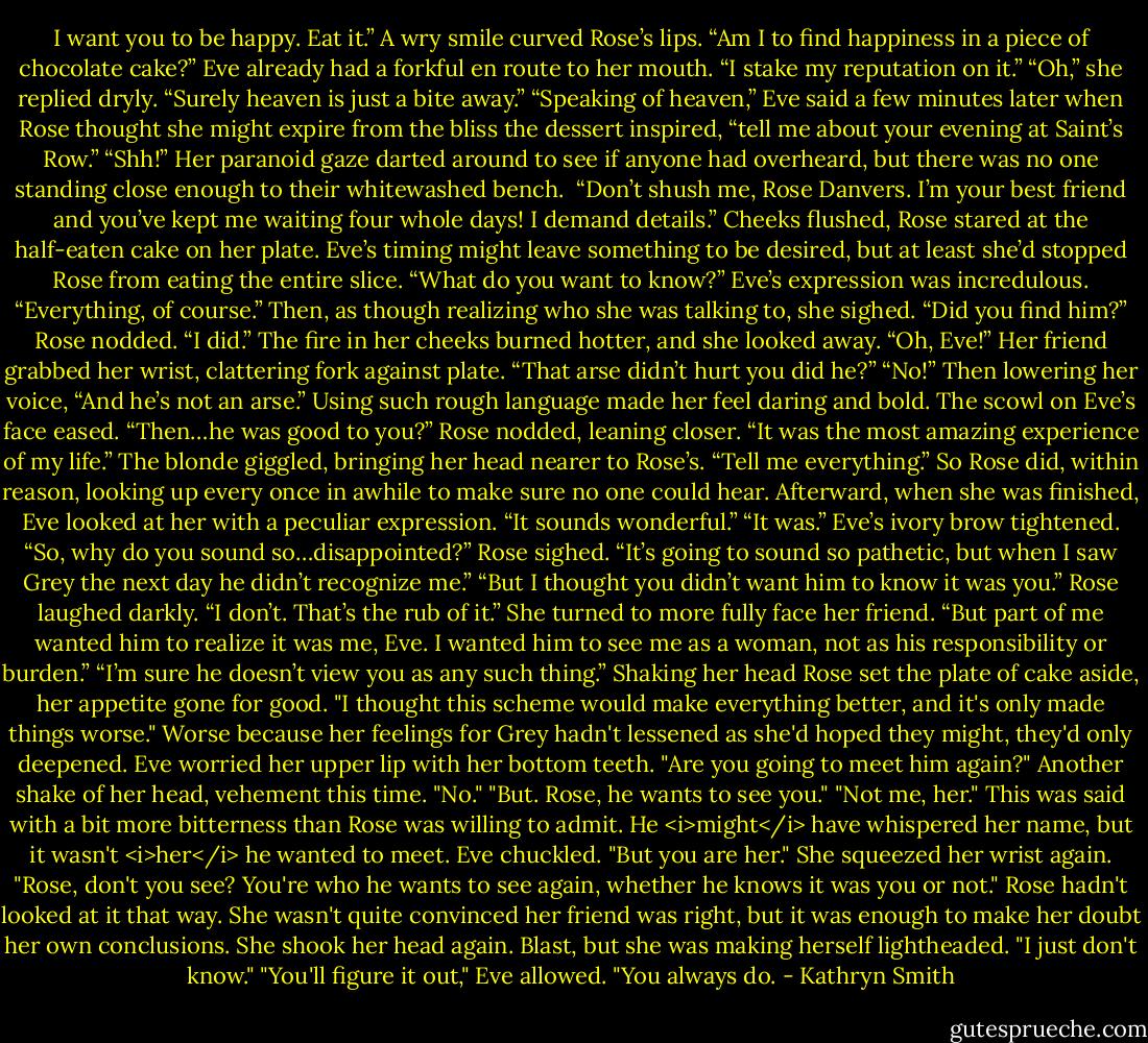 I want you to be happy. Eat it.”<br />A wry smile curved Rose’s lips. “Am I to find happiness in a piece of chocolate cake?”<br />Eve already had a forkful en route to her mouth. “I stake my reputation on it.”<br />“Oh,” she replied dryly. “Surely heaven is just a bite away.”<br />“Speaking of heaven,” Eve said a few minutes later when Rose thought she might expire from the bliss the dessert inspired, “tell me about your evening at Saint’s Row.”<br />“Shh!” Her paranoid gaze darted around to see if anyone had overheard, but there was no one standing close enough to their whitewashed bench. <br />“Don’t shush me, Rose Danvers. I’m your best friend and you’ve kept me waiting four whole days! I demand details.”<br />Cheeks flushed, Rose stared at the half-eaten cake on her plate. Eve’s timing might leave something to be desired, but at least she’d stopped Rose from eating the entire slice.<br />“What do you want to know?”<br />Eve’s expression was incredulous. “Everything, of course.” Then, as though realizing who she was talking to, she sighed. “Did you find him?”<br />Rose nodded. “I did.” The fire in her cheeks burned hotter, and she looked away. “Oh, Eve!”<br />Her friend grabbed her wrist, clattering fork against plate. “That arse didn’t hurt you did he?”<br />“No!” Then lowering her voice, “And he’s not an arse.” Using such rough language made her feel daring and bold.<br />The scowl on Eve’s face eased. “Then…he was good to you?”<br />Rose nodded, leaning closer. “It was the most amazing experience of my life.”<br />The blonde giggled, bringing her head nearer to Rose’s. “Tell me everything.”<br />So Rose did, within reason, looking up every once in awhile to make sure no one could hear.<br />Afterward, when she was finished, Eve looked at her with a peculiar expression. “It sounds wonderful.”<br />“It was.”<br />Eve’s ivory brow tightened. “So, why do you sound so…disappointed?”<br />Rose sighed. “It’s going to sound so pathetic, but when I saw Grey the next day he didn’t recognize me.”<br />“But I thought you didn’t want him to know it was you.”<br />Rose laughed darkly. “I don’t. That’s the rub of it.” She turned to more fully face her friend. “But part of me wanted him to realize it was me, Eve. I wanted him to see me as a woman, not as his responsibility or burden.”<br />“I’m sure he doesn’t view you as any such thing.”<br />Shaking her head Rose set the plate of cake aside, her appetite gone for good. "I thought this scheme would make everything better, and it's only made things worse." Worse because her feelings for Grey hadn't lessened as she'd hoped they might, they'd only deepened.<br />Eve worried her upper lip with her bottom teeth. "Are you going to meet him again?"<br />Another shake of her head, vehement this time. "No."<br />"But. Rose, he wants to see you."<br />"Not me, her." This was said with a bit more bitterness than Rose was willing to admit. He <i>might</i> have whispered her name, but it wasn't <i>her</i> he wanted to meet.<br />Eve chuckled. "But you are her." She squeezed her wrist again. "Rose, don't you see? You're who he wants to see again, whether he knows it was you or not."<br />Rose hadn't looked at it that way. She wasn't quite convinced her friend was right, but it was enough to make her doubt her own conclusions. She shook her head again. Blast, but she was making herself lightheaded. "I just don't know."<br />"You'll figure it out," Eve allowed. "You always do. - Kathryn Smith