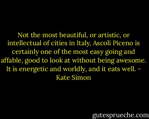 Not the most beautiful, or artistic, or intellectual of cities in Italy, Ascoli Piceno is certainly one of the most easy going and affable, good to look at without being awesome. It is energetic and worldly, and it eats well. - Kate Simon