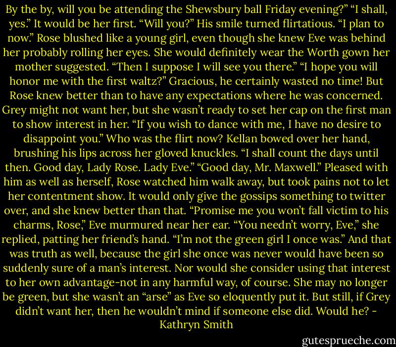 By the by, will you be attending the Shewsbury ball Friday evening?”<br />“I shall, yes.” It would be her first. “Will you?”<br />His smile turned flirtatious. “I plan to now.”<br />Rose blushed like a young girl, even though she knew Eve was behind her probably rolling her eyes. She would definitely wear the Worth gown her mother suggested. “Then I suppose I will see you there.”<br />“I hope you will honor me with the first waltz?”<br />Gracious, he certainly wasted no time! But Rose knew better than to have any expectations where he was concerned. Grey might not want her, but she wasn’t ready to set her cap on the first man to show interest in her.<br />“If you wish to dance with me, I have no desire to disappoint you.” Who was the flirt now?<br />Kellan bowed over her hand, brushing his lips across her gloved knuckles. “I shall count the days until then. Good day, Lady Rose. Lady Eve.”<br />“Good day, Mr. Maxwell.”<br />Pleased with him as well as herself, Rose watched him walk away, but took pains not to let her contentment show. It would only give the gossips something to twitter over, and she knew better than that.<br />“Promise me you won’t fall victim to his charms, Rose,” Eve murmured near her ear.<br />“You needn’t worry, Eve,” she replied, patting her friend’s hand. “I’m not the green girl I once was.”<br />And that was truth as well, because the girl she once was never would have been so suddenly sure of a man’s interest. Nor would she consider using that interest to her own advantage-not in any harmful way, of course. She may no longer be green, but she wasn’t an “arse” as Eve so eloquently put it.<br />But still, if Grey didn’t want her, then he wouldn’t mind if someone else did. Would he? - Kathryn Smith