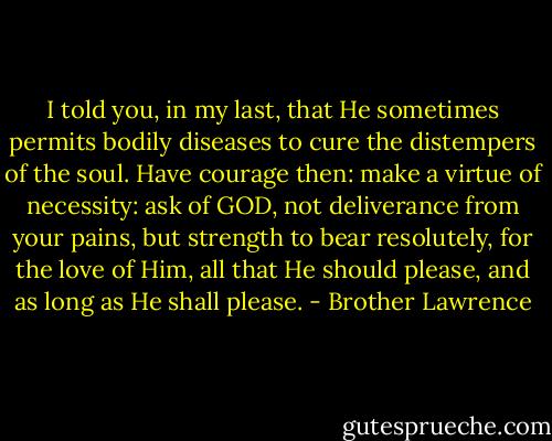 I told you, in my last, that He sometimes permits bodily diseases to cure the distempers of the soul. Have courage then: make a virtue of necessity: ask of GOD, not deliverance from your pains, but strength to bear resolutely, for the love of Him, all that He should please, and as long as He shall please. - Brother Lawrence