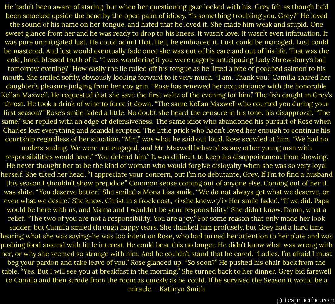 He hadn’t been aware of staring, but when her questioning gaze locked with his, Grey felt as though he’d been smacked upside the head by the open palm of idiocy.<br />“Is something troubling you, Grey?”<br />He loved the sound of his name on her tongue, and hated that he loved it. She made him weak and stupid. One sweet glance from her and he was ready to drop to his knees.<br />It wasn’t love. It wasn’t even infatuation. It was pure unmitigated lust. He could admit that. Hell, he embraced it. Lust could be managed. Lust could be mastered. And lust would eventually fade once she was out of his care and out of his life. That was the cold, hard, blessed truth of it.<br />“I was wondering if you were eagerly anticipating Lady Shrewsbury’s ball tomorrow evening?” How easily the lie rolled off his tongue as he lifted a bite of poached salmon to his mouth.<br />She smiled softly, obviously looking forward to it very much. “I am. Thank you.”<br />Camilla shared her daughter’s pleasure judging from her coy grin. “Rose has renewed her acquaintance with the honorable Kellan Maxwell. He requested that she save the first waltz of the evening for him.”<br />The fish caught in Grey’s throat. He took a drink of wine to force it down. “The same Kellan Maxwell who courted you during your first season?”<br />Rose’s smile faded a little. No doubt she heard the censure in his tone, his disapproval. “The same,” she replied with an edge of defensiveness.<br />The same idiot who abandoned his pursuit of Rose when Charles lost everything and scandal erupted. The little prick who hadn’t loved her enough to continue his courtship regardless of her situation.<br />“Mm,” was what he said out loud.<br />Rose scowled at him. “We had no understanding. We were not engaged, and Mr. Maxwell behaved as any other young man with responsibilities would have.”<br />“You defend him.” It was difficult to keep his disappointment from showing. He never thought her to be the kind of woman who would forgive disloyalty when she was so very loyal herself.<br />She tilted her head. “I appreciate your concern, but I’m no debutante, Grey. If I’m to find a husband this season I shouldn’t show prejudice.”<br />Common sense coming out of anyone else. Coming out of her it was shite. “You deserve better.”<br />She smiled a Mona Lisa smile. “We do not always get what we deserve, or even what we desire.”<br />She knew. Christ in a frock coat, <i>she knew.</i><br />Her smile faded. “If we did, Papa would be here with us, and Mama and I wouldn’t be your responsibility.”<br />She didn’t know. Damn, what a relief. “The two of you are not a responsibility. You are a joy.”<br />For some reason that only made her look sadder, but Camilla smiled through happy tears. She thanked him profusely, but Grey had a hard time hearing what she was saying-he was too intent on Rose, who had turned her attention to her plate and was pushing food around with little interest.<br />He could bear this no longer. He didn’t know what was wrong with her, or why she seemed so strange with him. And he couldn’t stand that he cared.<br />“Ladies, I’m afraid I must beg your pardon and take leave of you.”<br />Rose glanced up. “So soon?”<br />He pushed his chair back from the table. “Yes. But I will see you at breakfast in the morning.”<br />She turned back to her dinner.<br />Grey bid farewell to Camilla and then strode from the room as quickly as he could. If he survived the Season it would be a miracle. - Kathryn Smith
