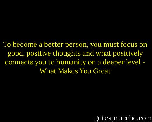 To become a better person, you must focus on good, positive thoughts and what positively connects you to humanity on a deeper level - What Makes You Great