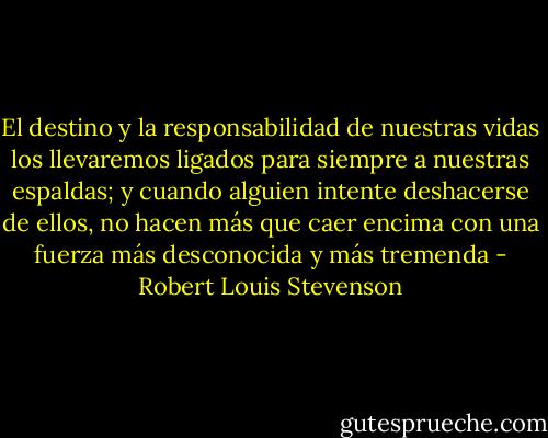 El destino y la responsabilidad de nuestras vidas los llevaremos ligados para siempre a nuestras espaldas; y cuando alguien intente deshacerse de ellos, no hacen más que caer encima con una fuerza más desconocida y más tremenda - Robert Louis Stevenson