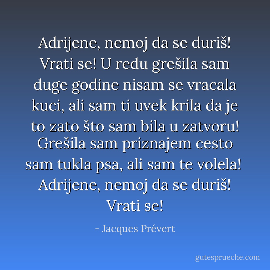 Adrijene, nemoj da se duriš!<br />Vrati se!<br />U redu grešila sam<br />duge godine nisam se vracala kuci,<br />ali sam ti uvek krila<br />da je to zato što sam bila u zatvoru!<br />Grešila sam priznajem<br />cesto sam tukla psa,<br />ali sam te volela!<br /><br />Adrijene, nemoj da se duriš!<br />Vrati se! - Jacques Prévert