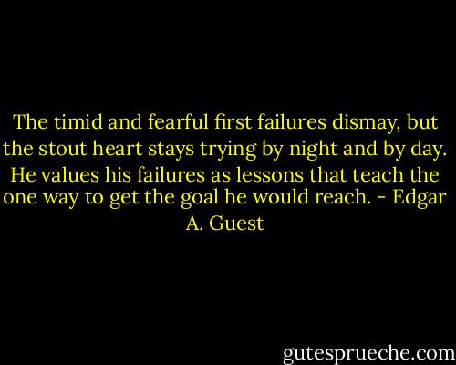 The timid and fearful first failures dismay, but the stout heart stays trying by night and by day. He values his failures as lessons that teach the one way to get the goal he would reach. - Edgar A. Guest