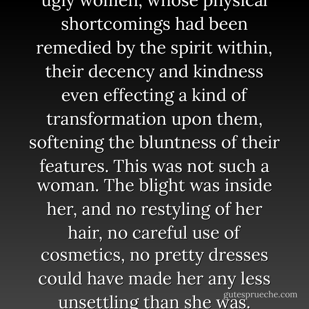 I had met plain women, even ugly women, whose physical shortcomings had been remedied by the spirit within, their decency and kindness even effecting a kind of transformation upon them, softening the bluntness of their features. This was not such a woman. The blight was inside her, and no restyling of her hair, no careful use of cosmetics, no pretty dresses could have made her any less unsettling than she was. - John Connolly