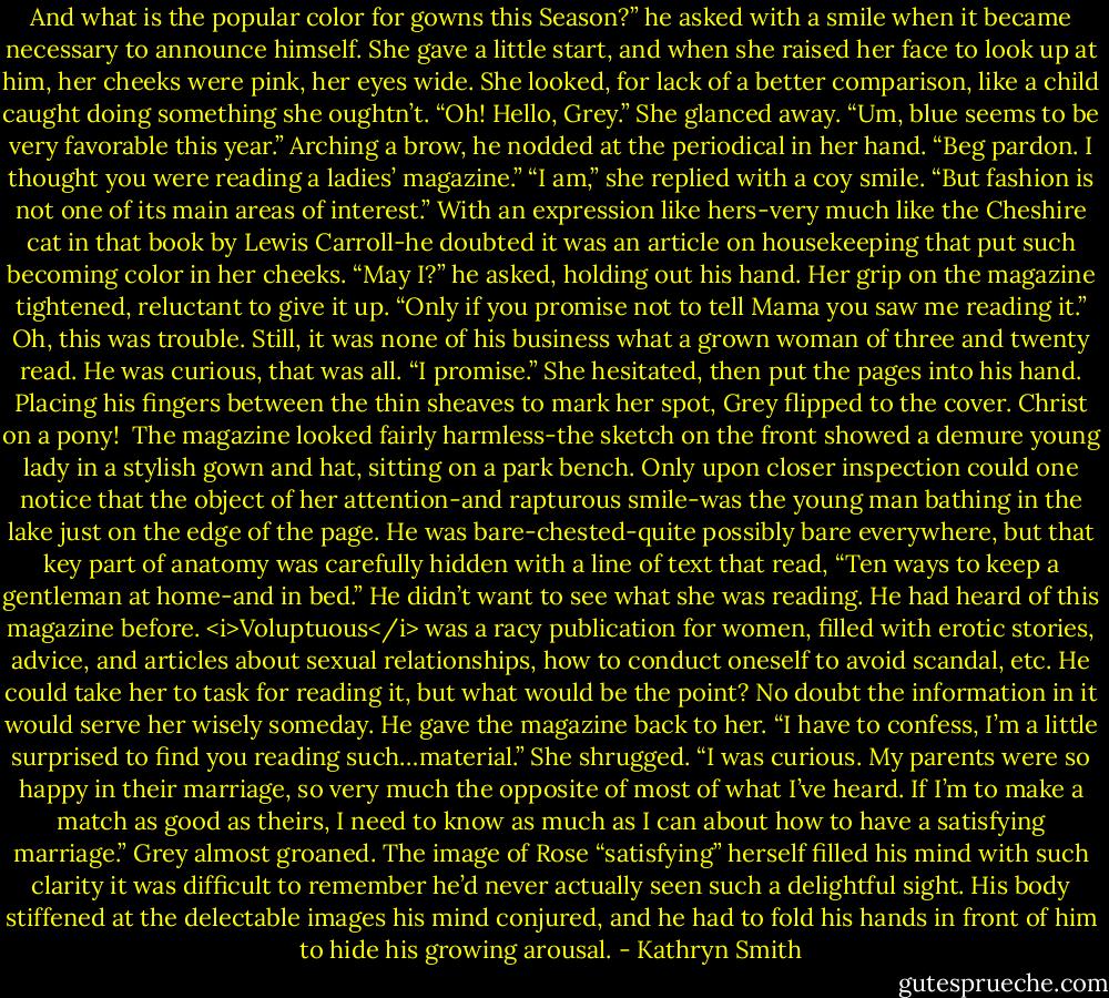 And what is the popular color for gowns this Season?” he asked with a smile when it became necessary to announce himself.<br />She gave a little start, and when she raised her face to look up at him, her cheeks were pink, her eyes wide. She looked, for lack of a better comparison, like a child caught doing something she oughtn’t.<br />“Oh! Hello, Grey.” She glanced away. “Um, blue seems to be very favorable this year.”<br />Arching a brow, he nodded at the periodical in her hand. “Beg pardon. I thought you were reading a ladies’ magazine.”<br />“I am,” she replied with a coy smile. “But fashion is not one of its main areas of interest.”<br />With an expression like hers-very much like the Cheshire cat in that book by Lewis Carroll-he doubted it was an article on housekeeping that put such becoming color in her cheeks.<br />“May I?” he asked, holding out his hand.<br />Her grip on the magazine tightened, reluctant to give it up. “Only if you promise not to tell Mama you saw me reading it.”<br />Oh, this was trouble. Still, it was none of his business what a grown woman of three and twenty read. He was curious, that was all. “I promise.”<br />She hesitated, then put the pages into his hand.<br />Placing his fingers between the thin sheaves to mark her spot, Grey flipped to the cover. Christ on a pony! <br />The magazine looked fairly harmless-the sketch on the front showed a demure young lady in a stylish gown and hat, sitting on a park bench. Only upon closer inspection could one notice that the object of her attention-and rapturous smile-was the young man bathing in the lake just on the edge of the page. He was bare-chested-quite possibly bare everywhere, but that key part of anatomy was carefully hidden with a line of text that read, “Ten ways to keep a gentleman at home-and in bed.”<br />He didn’t want to see what she was reading. He had heard of this magazine before. <i>Voluptuous</i> was a racy publication for women, filled with erotic stories, advice, and articles about sexual relationships, how to conduct oneself to avoid scandal, etc.<br />He could take her to task for reading it, but what would be the point? No doubt the information in it would serve her wisely someday. He gave the magazine back to her. “I have to confess, I’m a little surprised to find you reading such…material.”<br />She shrugged. “I was curious. My parents were so happy in their marriage, so very much the opposite of most of what I’ve heard. If I’m to make a match as good as theirs, I need to know as much as I can about how to have a satisfying marriage.”<br />Grey almost groaned. The image of Rose “satisfying” herself filled his mind with such clarity it was difficult to remember he’d never actually seen such a delightful sight. His body stiffened at the delectable images his mind conjured, and he had to fold his hands in front of him to hide his growing arousal. - Kathryn Smith