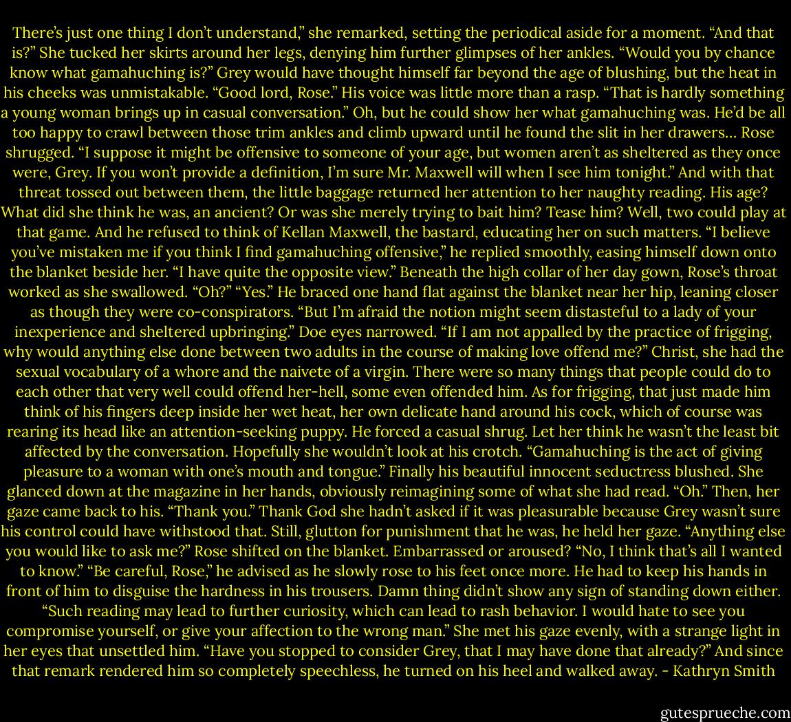 There’s just one thing I don’t understand,” she remarked, setting the periodical aside for a moment.<br />“And that is?”<br />She tucked her skirts around her legs, denying him further glimpses of her ankles. “Would you by chance know what gamahuching is?”<br />Grey would have thought himself far beyond the age of blushing, but the heat in his cheeks was unmistakable. “Good lord, Rose.” His voice was little more than a rasp. “That is hardly something a young woman brings up in casual conversation.”<br />Oh, but he could show her what gamahuching was. He’d be all too happy to crawl between those trim ankles and climb upward until he found the slit in her drawers…<br />Rose shrugged. “I suppose it might be offensive to someone of your age, but women aren’t as sheltered as they once were, Grey. If you won’t provide a definition, I’m sure Mr. Maxwell will when I see him tonight.” And with that threat tossed out between them, the little baggage returned her attention to her naughty reading.<br />His age? What did she think he was, an ancient? Or was she merely trying to bait him? Tease him? Well, two could play at that game.<br />And he refused to think of Kellan Maxwell, the bastard, educating her on such matters.<br />“I believe you’ve mistaken me if you think I find gamahuching offensive,” he replied smoothly, easing himself down onto the blanket beside her. “I have quite the opposite view.”<br />Beneath the high collar of her day gown, Rose’s throat worked as she swallowed. “Oh?”<br />“Yes.” He braced one hand flat against the blanket near her hip, leaning closer as though they were co-conspirators. “But I’m afraid the notion might seem distasteful to a lady of your inexperience and sheltered upbringing.”<br />Doe eyes narrowed. “If I am not appalled by the practice of frigging, why would anything else done between two adults in the course of making love offend me?”<br />Christ, she had the sexual vocabulary of a whore and the naivete of a virgin. There were so many things that people could do to each other that very well could offend her-hell, some even offended him. As for frigging, that just made him think of his fingers deep inside her wet heat, her own delicate hand around his cock, which of course was rearing its head like an attention-seeking puppy.<br />He forced a casual shrug. Let her think he wasn’t the least bit affected by the conversation. Hopefully she wouldn’t look at his crotch. “Gamahuching is the act of giving pleasure to a woman with one’s mouth and tongue.”<br />Finally his beautiful innocent seductress blushed. She glanced down at the magazine in her hands, obviously reimagining some of what she had read. “Oh.” Then, her gaze came back to his. “Thank you.”<br />Thank God she hadn’t asked if it was pleasurable because Grey wasn’t sure his control could have withstood that. Still, glutton for punishment that he was, he held her gaze. “Anything else you would like to ask me?”<br />Rose shifted on the blanket. Embarrassed or aroused? “No, I think that’s all I wanted to know.”<br />“Be careful, Rose,” he advised as he slowly rose to his feet once more. He had to keep his hands in front of him to disguise the hardness in his trousers. Damn thing didn’t show any sign of standing down either. “Such reading may lead to further curiosity, which can lead to rash behavior. I would hate to see you compromise yourself, or give your affection to the wrong man.”<br />She met his gaze evenly, with a strange light in her eyes that unsettled him. “Have you stopped to consider Grey, that I may have done that already?”<br />And since that remark rendered him so completely speechless, he turned on his heel and walked away. - Kathryn Smith