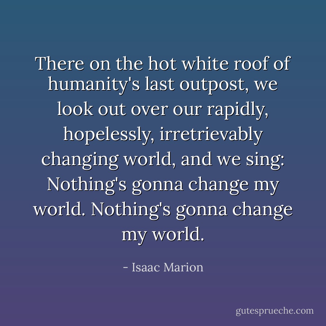There on the hot white roof of humanity's last outpost, we look out over our rapidly, hopelessly, irretrievably changing world, and we sing: Nothing's gonna change my world. Nothing's gonna change my world. - Isaac Marion