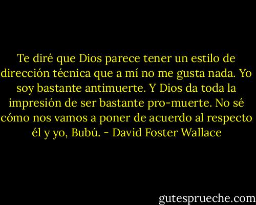 Te diré que Dios parece tener un estilo de dirección técnica que a mí no me gusta nada. Yo soy bastante antimuerte. Y Dios da toda la impresión de ser bastante pro-muerte. No sé cómo nos vamos a poner de acuerdo al respecto él y yo, Bubú. - David Foster Wallace