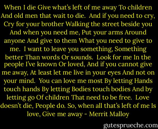 When I die<br />Give what’s left of me away<br />To children<br />And old men that wait to die.<br /><br />And if you need to cry,<br />Cry for your brother<br />Walking the street beside you<br />And when you need me,<br />Put your arms<br />Around anyone<br />And give to them<br />What you need to give to me.<br /><br />I want to leave you something,<br />Something better<br />Than words<br />Or sounds.<br /><br />Look for me<br />In the people I’ve known<br />Or loved,<br />And if you cannot give me away,<br />At least let me live in your eyes<br />And not on your mind.<br /><br />You can love me most<br />By letting<br />Hands touch hands<br />By letting<br />Bodies touch bodies<br />And by letting go<br />Of children<br />That need to be free.<br /><br />Love doesn’t die,<br />People do.<br />So, when all that’s left of me<br />Is love,<br />Give me away - Merrit Malloy