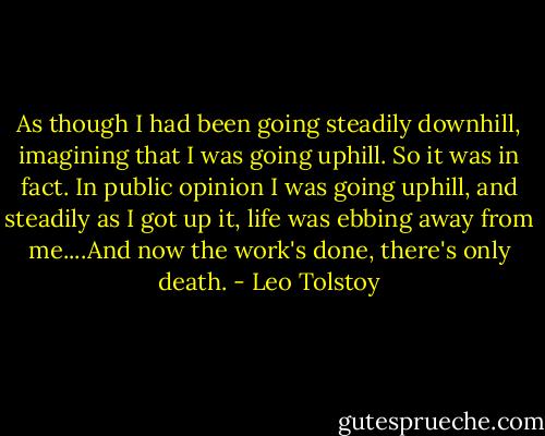 As though I had been going steadily downhill, imagining that I was going uphill. So it was in fact. In public opinion I was going uphill, and steadily as I got up it, life was ebbing away from me....And now the work's done, there's only death. - Leo Tolstoy