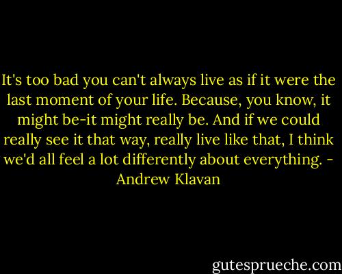 It's too bad you can't always live as if it were the last moment of your life. Because, you know, it might be-it might really be. And if we could really see it that way, really live like that, I think we'd all feel a lot differently about everything. - Andrew Klavan