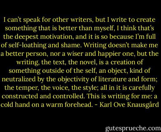 I can’t speak for other writers, but I write to create something that is better than myself, I think that’s the deepest motivation, and it is so because I’m full of self-loathing and shame. Writing doesn’t make me a better person, nor a wiser and happier one, but the writing, the text, the novel, is a creation of something outside of the self, an object, kind of neutralized by the objectivity of literature and form; the temper, the voice, the style; all in it is carefully constructed and controlled. This is writing for me: a cold hand on a warm forehead. - Karl Ove Knausgård