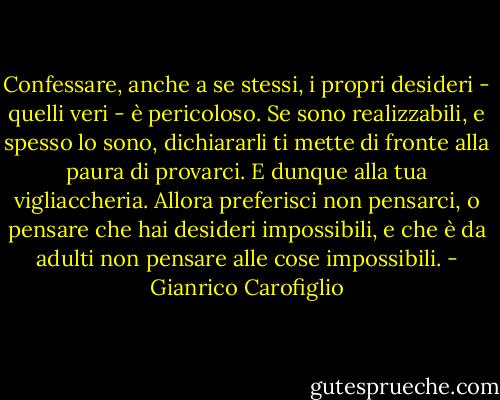 Confessare, anche a se stessi, i propri desideri - quelli veri - è pericoloso. Se sono realizzabili, e spesso lo sono, dichiararli ti mette di fronte alla paura di provarci. E dunque alla tua vigliaccheria. Allora preferisci non pensarci, o pensare che hai desideri impossibili, e che è da adulti non pensare alle cose impossibili. - Gianrico Carofiglio