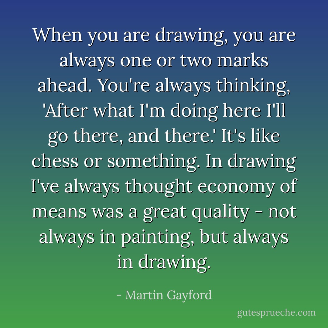 When you are drawing, you are always one or two marks ahead. You're always thinking, 'After what I'm doing here I'll go there, and there.' It's like chess or something. In drawing I've always thought economy of means was a great quality - not always in painting, but always in drawing. - Martin Gayford