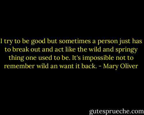 I try to be good but sometimes<br />a person just has to break out and<br />act like the wild and springy thing<br />one used to be. It's impossible not<br />to remember wild an want it back. - Mary Oliver
