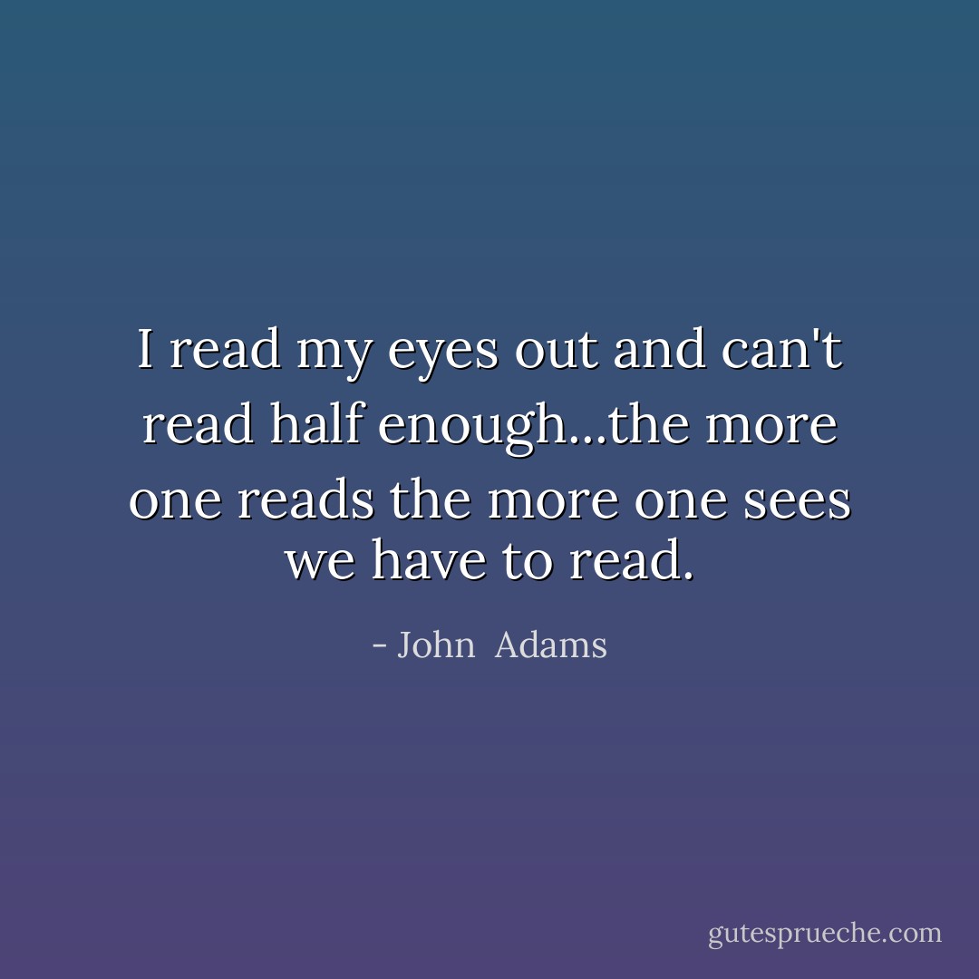 I read my eyes out and can't read half enough...the more one reads the more one sees we have to read. - John  Adams