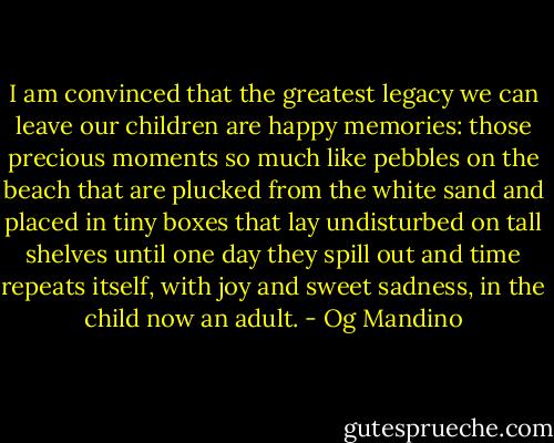 I am convinced that the greatest legacy we can leave our children are happy memories: those precious moments so much like pebbles on the beach that are plucked from the white sand and placed in tiny boxes that lay undisturbed on tall shelves until one day they spill out and time repeats itself, with joy and sweet sadness, in the child now an adult. - Og Mandino
