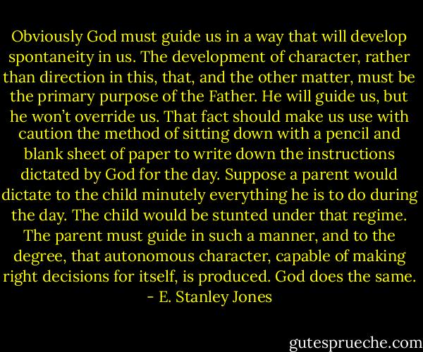 Obviously God must guide us in a way that will develop spontaneity in us. The development of character, rather than direction in this, that, and the other matter, must be the primary purpose of the Father. He will guide us, but he won’t override us. That fact should make us use with caution the method of sitting down with a pencil and blank sheet of paper to write down the instructions dictated by God for the day. Suppose a parent would dictate to the child minutely everything he is to do during the day. The child would be stunted under that regime. The parent must guide in such a manner, and to the degree, that autonomous character, capable of making right decisions for itself, is produced. God does the same. - E. Stanley Jones