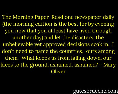 The Morning Paper<br /><br />Read one newspaper daily (the morning edition<br />is the best<br />for by evening you now that you at least<br />have lived through another day)<br />and let the disasters, the unbelievable<br />yet approved decisions<br />soak in.<br /><br />I don't need to name the countries, <br />ours among them.<br /><br />What keeps us from falling down, our faces<br />to the ground; ashamed, ashamed? - Mary Oliver