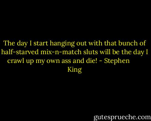 The day I start hanging out with that bunch of half-starved mix-n-match sluts will be the day I crawl up my own ass and die! - Stephen        King