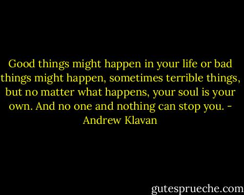 Good things might happen in your life or bad things might happen, sometimes terrible things, but no matter what happens, your soul is your own. And no one and nothing can stop you. - Andrew Klavan