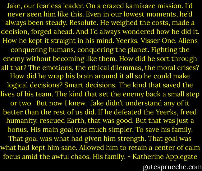 Jake, our fearless leader. On a crazed kamikaze mission. I’d never seen him like this. Even in our lowest moments, he’d always been steady. Resolute. He weighed the costs, made a decision, forged ahead.<br />And I’d always wondered how he did it. How he kept it straight in his mind. Yeerks. Visser One. Aliens conquering humans, conquering the planet. Fighting the enemy without becoming like them. How did he sort through all that? The emotions, the ethical dilemmas, the moral crises? How did he wrap his brain around it all so he could make logical decisions? Smart decisions. The kind that saved the lives of his team. The kind that set the enemy back a small step or two. <br />But now I knew. <br />Jake didn’t understand any of it better than the rest of us did. If he defeated the Yeerks, freed humanity, rescued Earth, that was good. But that was just a bonus. His main goal was much simpler. To save his family. That goal was what had given him strength. That goal was what had kept him sane. Allowed him to retain a center of calm focus amid the awful chaos.<br />His family. - Katherine Applegate