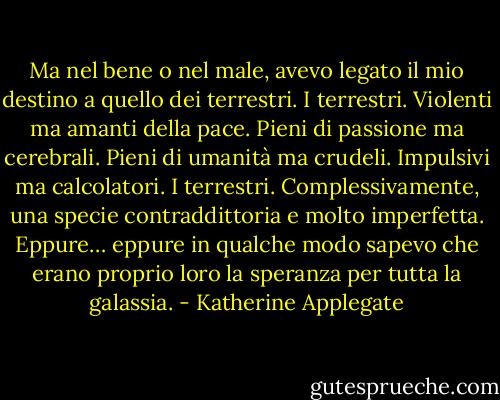 Ma nel bene o nel male, avevo legato il mio destino a quello dei terrestri.<br />I terrestri.<br />Violenti ma amanti della pace.<br />Pieni di passione ma cerebrali.<br />Pieni di umanità ma crudeli.<br />Impulsivi ma calcolatori.<br />I terrestri. Complessivamente, una specie contraddittoria e molto imperfetta.<br />Eppure… eppure in qualche modo sapevo che erano proprio loro la speranza per tutta la galassia. - Katherine Applegate