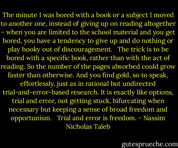 The minute I was bored with a book or a subject I moved to another one, instead of giving up on reading altogether - when you are limited to the school material and you get bored, you have a tendency to give up and do nothing or play hooky out of discouragement. <br /><br />The trick is to be bored with a specific book, rather than with the act of reading. So the number of the pages absorbed could grow faster than otherwise. And you find gold, so to speak, effortlessly, just as in rational but undirected trial-and-error-based research. It is exactly like options, trial and error, not getting stuck, bifurcating when necessary but keeping a sense of broad freedom and opportunism. <br /><br />Trial and error is freedom. - Nassim Nicholas Taleb