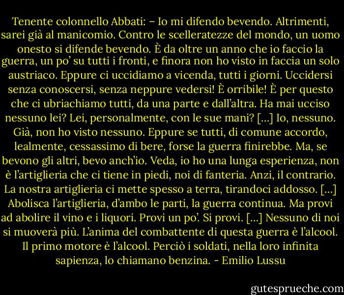 Tenente colonnello Abbati: – Io mi difendo bevendo. Altrimenti, sarei già al manicomio. Contro le scelleratezze del mondo, un uomo onesto si difende bevendo. È da oltre un anno che io faccio la guerra, un po’ su tutti i fronti, e finora non ho visto in faccia un solo austriaco. Eppure ci uccidiamo a vicenda, tutti i giorni. Uccidersi senza conoscersi, senza neppure vedersi! È orribile! È per questo che ci ubriachiamo tutti, da una parte e dall’altra. Ha mai ucciso nessuno lei? Lei, personalmente, con le sue mani? […] Io, nessuno. Già, non ho visto nessuno. Eppure se tutti, di comune accordo, lealmente, cessassimo di bere, forse la guerra finirebbe. Ma, se bevono gli altri, bevo anch’io. Veda, io ho una lunga esperienza, non è l’artiglieria che ci tiene in piedi, noi di fanteria. Anzi, il contrario. La nostra artiglieria ci mette spesso a terra, tirandoci addosso. […] Abolisca l’artiglieria, d’ambo le parti, la guerra continua. Ma provi ad abolire il vino e i liquori. Provi un po’. Si provi. […] Nessuno di noi si muoverà più. L’anima del combattente di questa guerra è l’alcool. Il primo motore è l’alcool. Perciò i soldati, nella loro infinita sapienza, lo chiamano benzina. - Emilio Lussu